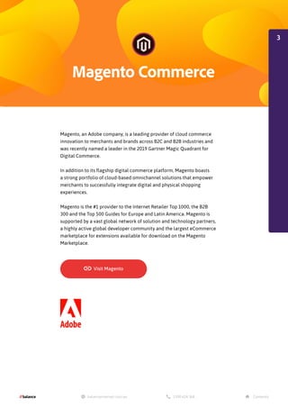 Magento, an Adobe company, is a leading provider of cloud commerce
innovation to merchants and brands across B2C and B2B industries and
was recently named a leader in the 2019 Gartner Magic Quadrant for
Digital Commerce.
In addition to its flagship digital commerce platform, Magento boasts
a strong portfolio of cloud-based omnichannel solutions that empower
merchants to successfully integrate digital and physical shopping
experiences.
Magento is the #1 provider to the Internet Retailer Top 1000, the B2B
300 and the Top 500 Guides for Europe and Latin America. Magento is
supported by a vast global network of solution and technology partners,
a highly active global developer community and the largest eCommerce
marketplace for extensions available for download on the Magento
Marketplace.
3
 