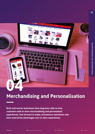 Merchandising and Personalisation
04
Brick and mortar businesses have long been able to wow
customers with in-store merchandising and personalised
experiences. Fast forward to today, eCommerce merchants now
have several key advantages over in-store experiences.
MERCHANDISING
AND
PERSONALISATION
31
 