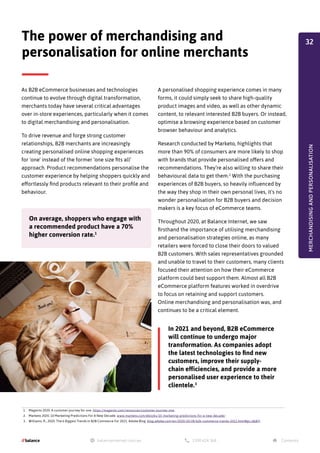 As B2B eCommerce businesses and technologies
continue to evolve through digital transformation,
merchants today have several critical advantages
over in-store experiences, particularly when it comes
to digital merchandising and personalisation.
To drive revenue and forge strong customer
relationships, B2B merchants are increasingly
creating personalised online shopping experiences
for 'one' instead of the former ‘one size fits all’
approach. Product recommendations personalise the
customer experience by helping shoppers quickly and
effortlessly find products relevant to their profile and
behaviour.
A personalised shopping experience comes in many
forms, it could simply seek to share high-quality
product images and video, as well as other dynamic
content, to relevant interested B2B buyers. Or instead,
optimise a browsing experience based on customer
browser behaviour and analytics.
Research conducted by Marketo, highlights that
more than 90% of consumers are more likely to shop
with brands that provide personalised offers and
recommendations. They’re also willing to share their
behavioural data to get them.2
With the purchasing
experiences of B2B buyers, so heavily influenced by
the way they shop in their own personal lives, it's no
wonder personalisation for B2B buyers and decision
makers is a key focus of eCommerce teams.
Throughout 2020, at Balance Internet, we saw
firsthand the importance of utilising merchandising
and personalisation strategies online, as many
retailers were forced to close their doors to valued
B2B customers. With sales representatives grounded
and unable to travel to their customers, many clients
focused their attention on how their eCommerce
platform could best support them. Almost all B2B
eCommerce platform features worked in overdrive
to focus on retaining and support customers.
Online merchandising and personalisation was, and
continues to be a critical element.
The power of merchandising and
personalisation for online merchants
On average, shoppers who engage with
a recommended product have a 70%
higher conversion rate.1
In 2021 and beyond, B2B eCommerce
will continue to undergo major
transformation. As companies adopt
the latest technologies to find new
customers, improve their supply-
chain efficiencies, and provide a more
personalised user experience to their
clientele.3
1. Magento 2020. A customer journey for one. https://magento.com/resources/customer-journey-one
2. Marketo 2020. 10 Marketing Predictions For A New Decade. www.marketo.com/ebooks/10-marketing-predictions-for-a-new-decade/
3. Williams, R., 2020. The 6 Biggest Trends In B2B Commerce For 2021. Adobe Blog. blog.adobe.com/en/2020/10/28/b2b-commerce-trends-2021.html#gs.n8j87r
MERCHANDISING
AND
PERSONALISATION
32
 