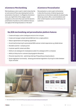 4. Merchandising, Magento 2.4 User Guide, 2020 https://docs.magento.com/user-guide/marketing/merchandising.html
eCommerce Merchandising
Merchandising is a term used in retail to describe the
art and science of floor plan development and the
presentation of products. In a Magento eCommerce
store, you might think of the category-based
navigation as the store's floor plan and the dynamic
presentation of products as the conditions that you
can apply to the listing of products in the store.4
Key B2B merchandising and personalisation platform features
eCommerce Personalisation
Personalisation is a term used in eCommerce
to describe the process of delivering personal
experiences on eCommerce websites, by dynamically
delivering content, offers, recommendations and
other content based on actions and behaviour of
customers.
•	 Create and assign custom catalogues and price lists to buyers
•	 Create and manage multiple tailored B2B sites from a single platform
•	 Robust segmentation and targeting capabilities
•	 AI and machine learning for personalised B2B customer content experiences e.g. Adobe Sensei
•	 Branded customer / company portal
•	 Customer-specific content and offers
•	 Ability to set catalogues for employees (a subset of a catalogue within a company)
•	 Ability to hide price for customers (buying against allocation)
•	 Personal requisition lists - optimising ordering of frequently purchased products
•	 Quote negotiation functionality - allowing personalised negotiation of pricing for orders between
buyer and seller
MERCHANDISING
AND
PERSONALISATION
33
 