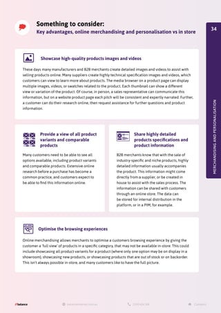 Something to consider:
Key advantages, online merchandising and personalisation vs in store
MERCHANDISING
AND
PERSONALISATION
These days many manufacturers and B2B merchants create detailed images and videos to assist with
selling products online. Many suppliers create highly technical specification images and videos, which
customers can view to learn more about products. The media browser on a product page can display
multiple images, videos, or swatches related to the product. Each thumbnail can show a different
view or variation of the product. Of course, in person, a sales representative can communicate this
information, but on a website product page each pitch will be consistent and expertly narrated. Further,
a customer can do their research online, then request assistance for further questions and product
information.
Showcase high-quality products images and videos
Online merchandising allows merchants to optimise a customers browsing experience by giving the
customer a 'full view' of products in a specific category, that may not be available in-store. This could
include showcasing all product variants for a product (where only one option may be on display in a
showroom), showcasing new products, or showcasing products that are out of stock or on backorder.
This isn't always possible in-store, and many customers like to have the full picture.
Optimise the browsing experiences
B2B merchants know that with the sale of
industry-specific and niche products, highly
detailed information usually accompanies
the product. This information might come
directly from a supplier, or be created in
house to assist with the sales process. The
information can be shared with customers
through an online store. The data can
be stored for internal distribution in the
platform, or in a PIM, for example.
Share highly detailed
products specifications and
product information
Many customers need to be able to see all
options available, including product variants
and comparable products. Extensive online
research before a purchase has become a
common practice, and customers expect to
be able to find this information online.
Provide a view of all product
variants and comparable
products
34
 