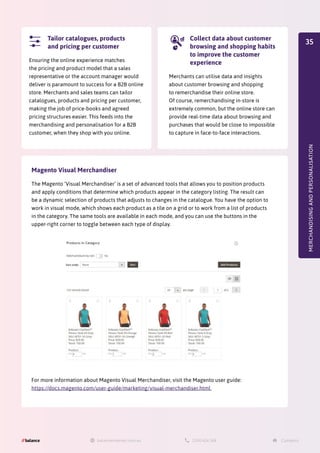 MERCHANDISING
AND
PERSONALISATION
Ensuring the online experience matches
the pricing and product model that a sales
representative or the account manager would
deliver is paramount to success for a B2B online
store. Merchants and sales teams can tailor
catalogues, products and pricing per customer,
making the job of price-books and agreed
pricing structures easier. This feeds into the
merchandising and personalisation for a B2B
customer, when they shop with you online.
Tailor catalogues, products
and pricing per customer
Merchants can utilise data and insights
about customer browsing and shopping
to remerchandise their online store.
Of course, remerchandising in-store is
extremely common, but the online store can
provide real-time data about browsing and
purchases that would be close to impossible
to capture in face-to-face interactions.
Collect data about customer
browsing and shopping habits
to improve the customer
experience
Magento Visual Merchandiser
The Magento ‘Visual Merchandiser’ is a set of advanced tools that allows you to position products
and apply conditions that determine which products appear in the category listing. The result can
be a dynamic selection of products that adjusts to changes in the catalogue. You have the option to
work in visual mode, which shows each product as a tile on a grid or to work from a list of products
in the category. The same tools are available in each mode, and you can use the buttons in the
upper-right corner to toggle between each type of display.
For more information about Magento Visual Merchandiser, visit the Magento user guide:
https://docs.magento.com/user-guide/marketing/visual-merchandiser.html
35
 