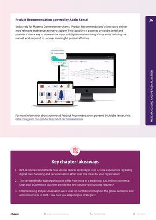MERCHANDISING
AND
PERSONALISATION
Product Recommendation powered by Adobe Sensei
Exclusively for Magento Commerce merchants, ‘Product Recommendations’ allow you to deliver
more relevant experiences to every shopper. This capability is powered by Adobe Sensei and
provides a direct way to increase the impact of digital merchandising efforts while reducing the
manual work required to uncover meaningful product affinities.
For more information about automated Product Recommendations powered by Adobe Sensei, visit:
https://magento.com/products/product-recommendations
Key chapter takeaways
1.	 B2B eCommerce merchants have several critical advantages over in-store experiences regarding
digital merchandising and personalisation. What does this mean for your organisation?
2.	 The key benefits for B2B organisations differ from those of a traditional B2C online experience.
Does your eCommerce platform provide the key features your business requires?
3.	 Merchandising and personalisation were vital for merchants throughout the global pandemic and
will remain to be in 2021. How have you adapted your strategies?
36
 