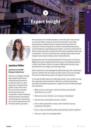 Jemima Miller
eCommerce and CRM
Manager, DuluxGroup
Jemima is a strategist, change
agent, digital performance
marketing and eCommerce
professional with 11+ years’
experience scaling business
growth in the online arena.
As an eCommerce pioneer,
she has operated as an
‘intrepreneur’ within traditional
retail businesses instrumental
in educating teams and driving
the customer experience across
the online path-to-purchase.
Personalisation has traditionally been an area focused on by business-
to-consumer (B2C) companies across the online path-to-purchase.
Personalisation enables brands to showcase they know who their
customers are by serving dynamic content, merchandise and product
recommendations using behavioural analytics. Consumers often build an
affinity with brands that can determine what they need before they know
it themselves. This shortcuts the decision-making process which online
shoppers value living in today’s ocean of daily decisions.
Subsequently, with the accelerated growth of the business-to-business
(B2B) online sector, largely driven by the events of the global pandemic
in 2020, there’s been a distinct increase in B2B brands now also using
personalisation in strategic and meaningful ways.
Often brands fail to acknowledge that B2B marketing is still marketing to
a person, whether that be a buyer, business owner or account manager.
The same foundational principles still apply for personalisation.
To emulate the B2C experience, B2B organisations may consider revising
their approach to personalisation. Merchants could start by asking
themselves the following questions, to begin the quest of offering deeper
personalisation:
•	 What are the current ways in which we deliver personalised
experiences on our site?
•	 What are two new methods I can introduce immediately?
•	 How do we currently deliver dynamic content?
•	 Are we well-positioned to create content tailored to various
companies and buyers?
•	 Are our sales and marketing offers personalised or batch and blast?
•	 How can I create more targeted offers?
Expert Insight
MERCHANDISING
AND
PERSONALISATION
37
 