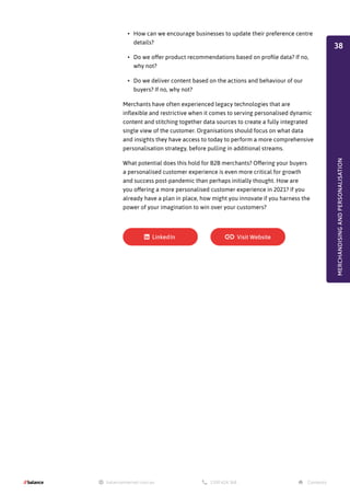 •	 How can we encourage businesses to update their preference centre
details?
•	 Do we offer product recommendations based on profile data? If no,
why not?
•	 Do we deliver content based on the actions and behaviour of our
buyers? If no, why not?
Merchants have often experienced legacy technologies that are
inflexible and restrictive when it comes to serving personalised dynamic
content and stitching together data sources to create a fully integrated
single view of the customer. Organisations should focus on what data
and insights they have access to today to perform a more comprehensive
personalisation strategy, before pulling in additional streams.
What potential does this hold for B2B merchants? Offering your buyers
a personalised customer experience is even more critical for growth
and success post-pandemic than perhaps initially thought. How are
you offering a more personalised customer experience in 2021? If you
already have a plan in place, how might you innovate if you harness the
power of your imagination to win over your customers?
MERCHANDISING
AND
PERSONALISATION
38
 