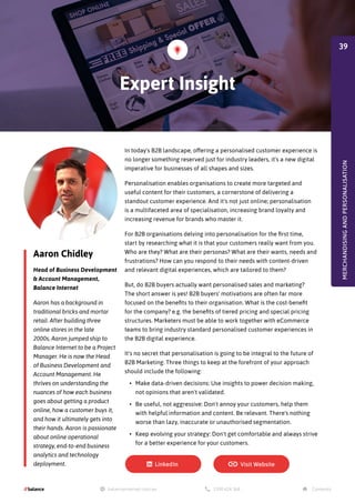 In today's B2B landscape, offering a personalised customer experience is
no longer something reserved just for industry leaders, it's a new digital
imperative for businesses of all shapes and sizes.
Personalisation enables organisations to create more targeted and
useful content for their customers, a cornerstone of delivering a
standout customer experience. And it's not just online; personalisation
is a multifaceted area of specialisation, increasing brand loyalty and
increasing revenue for brands who master it.
For B2B organisations delving into personalisation for the first time,
start by researching what it is that your customers really want from you.
Who are they? What are their personas? What are their wants, needs and
frustrations? How can you respond to their needs with content-driven
and relevant digital experiences, which are tailored to them?
But, do B2B buyers actually want personalised sales and marketing?
The short answer is yes! B2B buyers' motivations are often far more
focused on the benefits to their organisation. What is the cost-benefit
for the company? e.g. the benefits of tiered pricing and special pricing
structures. Marketers must be able to work together with eCommerce
teams to bring industry standard personalised customer experiences in
the B2B digital experience.
It's no secret that personalisation is going to be integral to the future of
B2B Marketing. Three things to keep at the forefront of your approach
should include the following:
•	 Make data-driven decisions: Use insights to power decision making,
not opinions that aren't validated.
•	 Be useful, not aggressive: Don't annoy your customers, help them
with helpful information and content. Be relevant. There's nothing
worse than lazy, inaccurate or unauthorised segmentation.
•	 Keep evolving your strategy: Don't get comfortable and always strive
for a better experience for your customers.
Aaron Chidley
Head of Business Development
& Account Management,
Balance Internet
Aaron has a background in
traditional bricks and mortar
retail. After building three
online stores in the late
2000s, Aaron jumped ship to
Balance Internet to be a Project
Manager. He is now the Head
of Business Development and
Account Management. He
thrives on understanding the
nuances of how each business
goes about getting a product
online, how a customer buys it,
and how it ultimately gets into
their hands. Aaron is passionate
about online operational
strategy, end-to-end business
analytics and technology
deployment.
Expert Insight
MERCHANDISING
AND
PERSONALISATION
39
 