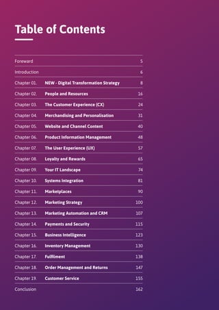 Table of Contents
Foreward	 	5
Introduction	 	6
Chapter 01.	 NEW - Digital Transformation Strategy	8
Chapter 02.	 People and Resources	16
Chapter 03.	 The Customer Experience (CX)	24
Chapter 04.	 Merchandising and Personalisation	31
Chapter 05.	 Website and Channel Content	40
Chapter 06.	 Product Information Management	48
Chapter 07.	 The User Experience (UX)	57
Chapter 08.	 Loyalty and Rewards	65
Chapter 09.	 Your IT Landscape	74
Chapter 10.	 Systems Integration	81
Chapter 11.	 Marketplaces	90
Chapter 12.	 Marketing Strategy	100
Chapter 13.	 Marketing Automation and CRM	107
Chapter 14.	 Payments and Security	115
Chapter 15.	 Business Intelligence	123
Chapter 16.	 Inventory Management	130
Chapter 17.	 Fulfilment	138
Chapter 18.	 Order Management and Returns	147
Chapter 19.	 Customer Service	155
Conclusion	 	162
 