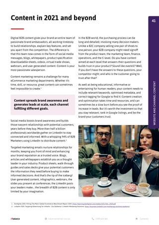 Digital B2B content gives your brand an entire team of
passionate brand ambassadors, all working tirelessly
to build relationships, explain key features, and set
you apart from the competition. The difference is
that this team now comes in the form of social media
messages, blogs, whitepapers, product specification
downloadable sheets, videos, virtual trade-shows,
webinars, and user generated content. Content is your
most passionate salesperson.
Content marketing remains a challenge for many
eCommerce marketing departments. Whether it’s
time, skill, or resource, great content can sometimes
feel impossible to create.1
Social media boosts brand awareness and builds
those nascent relationships with potential customers,
years before they buy. More than half a billion
professionals worldwide gather on LinkedIn to stay
connected and informed. With a whopping 94% of B2B
Marketers using LinkedIn to distribute content.2
Targeted marketing emails nurture relationships for
months, keeping you front of mind and enhancing
your brand reputation as a trusted voice. Blogs,
articles and whitepapers establish you as a thought
leader in your industry. Product sheets, walk-through
guides and sales decks give your potential customers
the information they need before buying to make
informed decisions. And that’s the tip of the iceberg!
User-generated content, infographics, webinars, the
slides you present at conferences, the LinkedIn posts
your leaders make… the breadth of B2B content is only
limited by your imagination.
Content in 2021 and beyond
Content spreads brand awareness and
generates leads at scale, each channel
fulfilling different goals.
1. Dotdigital 2020. Hitting The Mark, Global Ecommerce Benchmark Report 2020. https://learning.dotdigital.com/media/3251/htm_2020.pdf
2. LinkedIn 2020. Targeting Advertising On Linkedin - Our Audience | Linkedin Marketing Solutions. https://business.linkedin.com/marketing-solutions/audience
In the B2B world, the purchasing process can be
long and detailed, involving many decision makers.
Unlike a B2C company selling one pair of shoes to
one person, your B2B company might need signoff
from the product team, the marketing team, finance,
operations, and the C-level. Do you have content
aimed at each level that answers their questions and
builds trust in your product? Sound like overkill? Well,
if you don’t have the answers to these questions, your
competitor might; and who is the customer going to
trust after that?
As well as being educational, informative or
entertaining for human readers, your content needs to
include relevant keywords, optimised metadata, and
correct tagging for Google to find it. Content creation
and optimisation takes time and resources, and can
sometimes be a slow burn before you see the proof of
increase in leads. But it’s worth the investment so that
you stay relevant, rank in Google listings, and be the
brand your customers trust.
WEBSITE
AND
CHANNEL
CONTENT
41
 