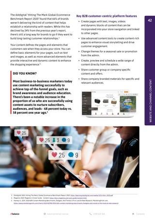 Key B2B customer-centric platform features
•	 Create pages with text, images, videos
and dynamic blocks of content that can be
incorporated into your store navigation and linked
to other pages.
•	 Use advanced content tools to create content-rich
pages to enhance visual storytelling and drive
customer engagement.
•	 Change themes for a seasonal sale or promotion
from the admin.
•	 Create, preview and schedule a wide range of
content directly from the admin.
•	 Share customer group or company specific
content and offers.
•	 Share company branded materials for specific and
relevant audiences.
The dotdigital ‘Hitting The Mark Global Ecommerce
Benchmark Report 2020’ found that 66% of brands
weren’t delivering the kind of content that helps
establish a relationship with readers. While this has
declined by 24% from the previous year’s report,
there’s still a long way for brands to go if they want to
build long-lasting customer relationships.3
Your content defines the pages and elements that
customers see when they access your store. You can
define basic elements for your pages, such as text
and images, as well as more advanced elements that
provide interactive and dynamic content to enhance
the shopping experience.4
3. Dotdigital 2020. Hitting The Mark, Global Ecommerce Benchmark Report 2020. https://learning.dotdigital.com/media/3251/htm_2020.pdf
4. Magento 2020. Magento 2.4 User Guide - Content. https://docs.magento.com/user-guide/content.html
5. Hanley, A., 2019. 2020 B2B Content Marketing Benchmarks, Budgets, And Trends: A First Look At New Research. MarketingProfs.com.
https://www.marketingprofs.com/charts/2019/41998/2020-b2b-content-marketing-benchmarks-budgets-and-trends-a-first-look-at-new-research
DID YOU KNOW?
Most business-to-business marketers today
use content marketing successfully to
achieve top-of the-funnel goals, such as
brand awareness and audience education.
There’s been a notable increase in the
proportion of us who are successfully using
content assets to nurture subscribers,
audiences, and leads - 68 percent today vs.
58 percent one year ago.5
WEBSITE
AND
CHANNEL
CONTENT
42
 