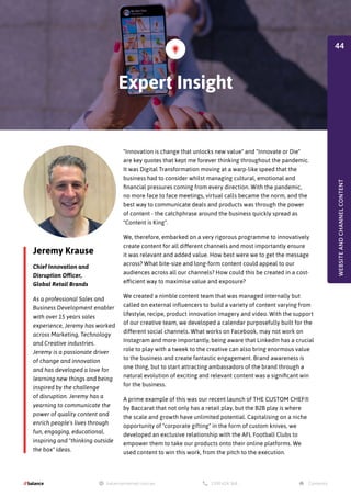 Jeremy Krause
Chief Innovation and
Disruption Officer,
Global Retail Brands
As a professional Sales and
Business Development enabler
with over 15 years sales
experience, Jeremy has worked
across Marketing, Technology
and Creative industries.
Jeremy is a passionate driver
of change and innovation
and has developed a love for
learning new things and being
inspired by the challenge
of disruption. Jeremy has a
yearning to communicate the
power of quality content and
enrich people's lives through
fun, engaging, educational,
inspiring and "thinking outside
the box" ideas.
"Innovation is change that unlocks new value" and "Innovate or Die"
are key quotes that kept me forever thinking throughout the pandemic.
It was Digital Transformation moving at a warp-like speed that the
business had to consider whilst managing cultural, emotional and
financial pressures coming from every direction. With the pandemic,
no more face to face meetings, virtual calls became the norm, and the
best way to communicate deals and products was through the power
of content - the catchphrase around the business quickly spread as
"Content is King".
We, therefore, embarked on a very rigorous programme to innovatively
create content for all different channels and most importantly ensure
it was relevant and added value. How best were we to get the message
across? What bite-size and long-form content could appeal to our
audiences across all our channels? How could this be created in a cost-
efficient way to maximise value and exposure?
We created a nimble content team that was managed internally but
called on external influencers to build a variety of content varying from
lifestyle, recipe, product innovation imagery and video. With the support
of our creative team, we developed a calendar purposefully built for the
different social channels. What works on Facebook, may not work on
Instagram and more importantly, being aware that LinkedIn has a crucial
role to play with a tweek to the creative can also bring enormous value
to the business and create fantastic engagement. Brand awareness is
one thing, but to start attracting ambassadors of the brand through a
natural evolution of exciting and relevant content was a significant win
for the business.
A prime example of this was our recent launch of THE CUSTOM CHEF®
by Baccarat that not only has a retail play, but the B2B play is where
the scale and growth have unlimited potential. Capitalising on a niche
opportunity of "corporate gifting" in the form of custom knives, we
developed an exclusive relationship with the AFL Football Clubs to
empower them to take our products onto their online platforms. We
used content to win this work, from the pitch to the execution.
Expert Insight
WEBSITE
AND
CHANNEL
CONTENT
44
 