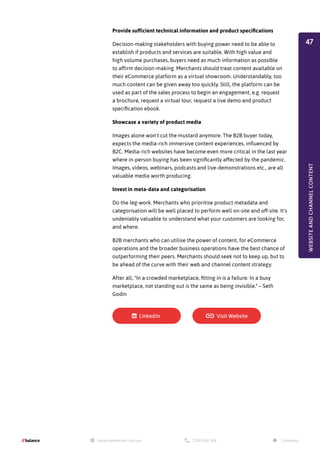 Provide sufficient technical information and product specifications
Decision-making stakeholders with buying power need to be able to
establish if products and services are suitable. With high value and
high volume purchases, buyers need as much information as possible
to affirm decision-making. Merchants should treat content available on
their eCommerce platform as a virtual showroom. Understandably, too
much content can be given away too quickly. Still, the platform can be
used as part of the sales process to begin an engagement, e.g. request
a brochure, request a virtual tour, request a live demo and product
specification ebook.
Showcase a variety of product media
Images alone won't cut the mustard anymore. The B2B buyer today,
expects the media-rich immersive content experiences, influenced by
B2C. Media-rich websites have become even more critical in the last year
where in-person buying has been significantly affected by the pandemic.
Images, videos, webinars, podcasts and live-demonstrations etc., are all
valuable media worth producing.
Invest in meta-data and categorisation
Do the leg-work. Merchants who prioritise product metadata and
categorisation will be well placed to perform well on-site and off-site. It's
undeniably valuable to understand what your customers are looking for,
and where.
B2B merchants who can utilise the power of content, for eCommerce
operations and the broader business operations have the best chance of
outperforming their peers. Merchants should seek not to keep up, but to
be ahead of the curve with their web and channel content strategy.
After all, "In a crowded marketplace, fitting in is a failure. In a busy
marketplace, not standing out is the same as being invisible." – Seth
Godin
WEBSITE
AND
CHANNEL
CONTENT
47
 
