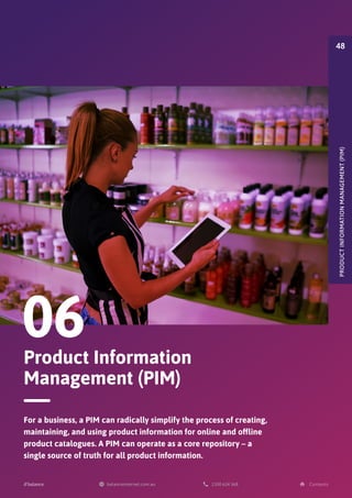 Product Information
Management (PIM)
06
For a business, a PIM can radically simplify the process of creating,
maintaining, and using product information for online and offline
product catalogues. A PIM can operate as a core repository – a
single source of truth for all product information.
PRODUCT
INFORMATION
MANAGEMENT
(PIM)
48
 