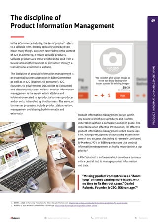 1. BERRY, J., 2020. 10 Marketing Predictions For A New Decade. Marketo.com. https://www.marketo.com/ebooks/10-marketing-predictions-for-a-new-decade/
2. Roberts, D., 2020. Product Content Solved - Skuvantage. https://www.skuvantage.com.au/product-content-solved/
In the eCommerce industry, the term ‘product’ refers
to a sellable item. Broadly speaking a product can
mean many things, but when referred to in the context
of B2B eCommerce, it means sellable products.
Sellable products are those which can be sold from a
business to another business or consumer, through a
transactional eCommerce website.
The discipline of product information management is
an essential business operation in B2B eCommerce,
as well as in B2C (business-to-consumer), B2G
(business-to-government), D2C (direct-to-consumer)
and alternative business models. Product information
management is the way in which all data and
information related to a product a business produces
and/or sells, is handled by that business. The ways, or
businesses processes, include product data creation,
management and sharing both internally and
externally.
PRODUCT
INFORMATION
MANAGEMENT
(PIM)
The discipline of
Product Information Management
“Missing product content causes a “doom
loop” of issues causing more issues, with
no time to fix the root cause.” Daniel
Roberts, Founder & CEO, SKUvantage.”2
Product information management occurs within
any business which sells products, and is often
undertaken without a software solution in place. The
importance of an effective PIM solution, for effective
product information management in B2B businesses
is increasingly recognised as absolutely essential for
growth and success. According to research conducted
by Marketo, 90% of B2B organisations cite product
information management as highly important or a top
priority.1
A PIM ‘solution’ is software which provides a business
with a central hub to manage product information
and data.
49
 