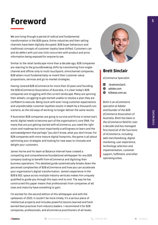 We are living through a period of radical and fundamental
transformation in the B2B space. Entire industries and their selling
channels have been digitally disrupted. B2B buyer behaviours and
traditional concepts of customer loyalty have shifted. Customers can
and do defect with just one click concurrent with product and price
information being exposed for anyone to see.
Similar to the retail landscape more than a decade ago, B2B companies
are reacting to the groundbreaking shifts by transitioning from single-
channel and offline-only to multi-touchpoint, omnichannel companies.
B2B sellers must fundamentally re-invent their customer value
propositions, services and go-to-market strategies.
Having covered B2B eCommerce for more than 10 years and founding
the B2B eCommerce Association of Australia, it is clear today’s B2B
companies are struggling with the current landscape. Many are spinning
their wheels, struggling to get started unable to resolve a plan they are
confident to execute. Being stuck with ever-rising customer expectations
and unpredictable customer loyalties results in death by a thousand cuts
scenario, as the old ways of working no longer deliver the same results.
If Australian B2B companies are going to survive and thrive in tomorrow’s
world, digital needs to become part of the organisation’s core DNA. For
many that are just getting started with eCommerce, you need the right
vision and roadmap but most importantly a willingness to learn and the
acknowledgment that perhaps “you don’t know, what you don’t know. For
B2B companies with more mature digital footprints, the game is all about
optimising your strategies and looking for new ways to innovate and
delight your customers.
James Horne and his team at Balance Internet have created a
compelling and comprehensive foundational whitepaper for any B2B
company looking to benefit from eCommerce and digitising their
business operations. This detailed guide systematically breaks down the
perceived complexities of B2B eCommerce and how you can accelerate
your organisation’s digital transformation. James’s experience in the
B2B & B2C space across multiple industry verticals makes him uniquely
qualified to guide you through this topic end-to-end. The way he has
constructed this paper means that professionals from companies of all
sizes and maturity have something to gain.
I’m excited for the second edition of this whitepaper and with the
upheavals of 2020, it couldn’t be more timely. It’s a serious piece of
intellectual property and includes powerful lessons learned and hard-
earned best practices from industry leaders. I recommend it for B2B
companies, professionals, and eCommerce practitioners of all levels.
Foreword
FOREWORD
Brett is an eCommerce
specialist at Adobe
and founder of the B2B
eCommerce Association of
Australia. Brett has been in
the eCommerce field for over
a decade and has managed
first-hand all of the functions
of eCommerce, including:
web merchandising, digital
marketing, user experience,
technology selection and
implementation, customer
support, fulfilment, and other
operating areas.
Brett Sinclair
eCommerce Specialist
linkedin /brettsinclair1
globe adobe.com
globe b2beaa.com.au
5
 