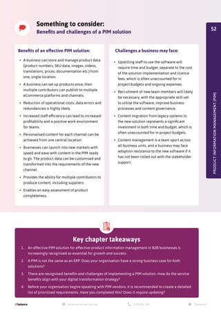 •	 A business can store and manage product data
(product numbers, SKU data, images, videos,
translations, prices, documentation etc.) from
one, single location.
•	 A business can set up products once, then
multiple contributors can publish to multiple
eCommerce platforms and channels.
•	 Reduction of operational costs, data errors and
redundancies is highly likely.
•	 Increased staff efficiency can lead to increased
profitability and a positive work environment
for teams.
•	 Personalised content for each channel can be
achieved from one central location.
•	 Businesses can launch into new markets with
speed and ease with content in the PIM ready
to go. The product data can be customised and
transformed into the requirements of the new
channel.
•	 Provides the ability for multiple contributors to
produce content, including suppliers.
•	 Enables an easy assessment of product
completeness.
Benefits of an effective PIM solution:
•	 Upskilling staff to use the software will
require time and budget, separate to the cost
of the solution implementation and licence
fees, which is often unaccounted for in
project budgets and ongoing expenses.
•	 Recruitment of new team members will likely
be necessary, with the appropriate skill-set
to utilise the software, improve business
processes and content governance.
•	 Content migration from legacy systems to
the new solution represents a significant
investment in both time and budget, which is
often unaccounted for in project budgets.
•	 Content management is a team sport across
all business units, and a business may face
adoption resistance to the new software if it
has not been rolled out with the stakeholder
support.
Challenges a business may face:
PRODUCT
INFORMATION
MANAGEMENT
(PIM)
Something to consider:
Benefits and challenges of a PIM solution
Key chapter takeaways
1.	 An effective PIM solution for effective product information management in B2B businesses is
increasingly recognised as essential for growth and success.
2.	 A PIM is not the same as an ERP. Does your organisation have a strong business case for both
solutions?
3.	 There are recognised benefits and challenges of implementing a PIM solution. How do the service
benefits align with your digital transformation strategy?
4.	 Before your organisation begins speaking with PIM vendors, it is recommended to create a detailed
list of prioritised requirements. Have you completed this? Does it require updating?
52
 