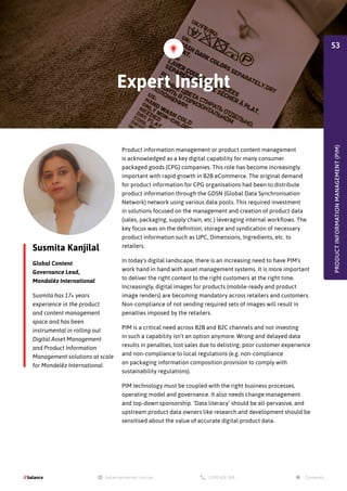 Susmita Kanjilal
Global Content
Governance Lead,
Mondalēz International
Susmita has 17+ years
experience in the product
and content management
space and has been
instrumental in rolling out
Digital Asset Management
and Product Information
Management solutions at scale
for Mondelēz International.
Product information management or product content management
is acknowledged as a key digital capability for many consumer
packaged goods (CPG) companies. This role has become increasingly
important with rapid growth in B2B eCommerce. The original demand
for product information for CPG organisations had been to distribute
product information through the GDSN (Global Data Synchronisation
Network) network using various data pools. This required investment
in solutions focused on the management and creation of product data
(sales, packaging, supply chain, etc.) leveraging internal workflows. The
key focus was on the definition, storage and syndication of necessary
product information such as UPC, Dimensions, Ingredients, etc. to
retailers.
In today's digital landscape, there is an increasing need to have PIM’s
work hand in hand with asset management systems. It is more important
to deliver the right content to the right customers at the right time.
Increasingly, digital images for products (mobile-ready and product
image renders) are becoming mandatory across retailers and customers.
Non-compliance of not sending required sets of images will result in
penalties imposed by the retailers.
PIM is a critical need across B2B and B2C channels and not investing
in such a capability isn’t an option anymore. Wrong and delayed data
results in penalties, lost sales due to delisting, poor customer experience
and non-compliance to local regulations (e.g. non-compliance
on packaging information composition provision to comply with
sustainability regulations).
PIM technology must be coupled with the right business processes,
operating model and governance. It also needs change management
and top-down sponsorship. ‘Data literacy’ should be all-pervasive, and
upstream product data owners like research and development should be
sensitised about the value of accurate digital product data.
PRODUCT
INFORMATION
MANAGEMENT
(PIM)
Expert Insight
53
 