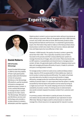 Daniel Roberts
CEO & Founder,
SKUvantage
Daniel founded SKUvantage
in 2009 to solve the problem
of how to get good quality
product data and information
in front of consumers.
SKUlibrary is the SKUvantage
PIM platform used by hundreds
of brands to manage and
syndicate product content. It
is also used by SKUvantage
to manage product content
production for their clients.
The SKUvantage, SKUcapture
and SKUlibrary services and
technology suite provides a
turnkey solution to retailers,
wholesalers and their suppliers.
Digital product content is just as important when selling to businesses as
when selling to consumers. After all, the people who buy in B2B channels
at work, buy on B2C sites when at home. With business products often
having extensive features and functions, it is essential to give business
buyers the information they need to make an informed purchase choice.
Good product content also lowers the cost to serve, reduces sales lead
time and helps teams be more effective in their roles.
However, in B2B channels, the quality of product content is generally
worse than that in B2C. This is typically caused by a lack of teams
focussed on this process and then compounded by poor systems to
manage the diversity of images, data and content. Many businesses rely
on ERP systems or spreadsheets and shared drives to manage product
content. At best, this generally leads to difficulty in keeping content up to
date and managing attributes efficiently. At worst, it leads to confusion
and poor or wrong product content.
To manage product content at scale across a wide and deep product
range, requires a fit for purpose platform that enables your teams to
enrich product content quickly and efficiently. This needs to facilitate
accurate data entry, be able to consume and transform images
efficiently, manage production workflow effectively and give clear
visibility of process status. It is also important that the system is readily
accessible by internal teams and systems to drive value by acting as
a single source of truth. This avoids rekeying and ensures immediate
availability of product content. Providing access to external teams
also avoids constant requests for product content from customers and
agencies.
In summary, product information is used by all areas of a business
and needs to be accurate and complete for your operations to work
effectively. Relying on legacy systems and processes to create and
manage this critical resource is not appropriate for long term success.
PRODUCT
INFORMATION
MANAGEMENT
(PIM)
Expert Insight
55
 
