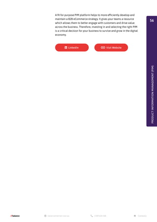 A fit for purpose PIM platform helps to more efficiently develop and
maintain a B2B eCommerce strategy. It gives your teams a resource
which allows them to better engage with customers and drive value
across the business. Therefore, investing in and selecting the right PIM
is a critical decision for your business to survive and grow in the digital
economy.
PRODUCT
INFORMATION
MANAGEMENT
(PIM)
56
 