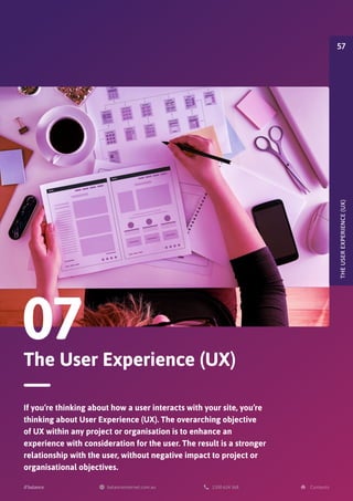 The User Experience (UX)
07
If you’re thinking about how a user interacts with your site, you’re
thinking about User Experience (UX). The overarching objective
of UX within any project or organisation is to enhance an
experience with consideration for the user. The result is a stronger
relationship with the user, without negative impact to project or
organisational objectives.
THE
USER
EXPERIENCE
(UX)
57
 