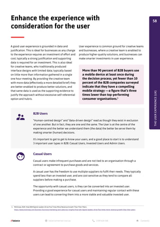 A good user experience is grounded in data and
justification. This is ideal for businesses as any change
to the experience requires an investment of effort and
cost; typically a strong justification and supporting
data is required for an investment. This is also ideal
for creative teams, who traditionally produced
interface designs with limited data; typically based
on little more than information gathered in a single
one hour meeting. By providing the creative team
with more data (effectively a more detailed brief) they
are better enabled to produce better solutions, and
that same data is used as the supporting evidence to
justify the approach without excessive self-referential
option and hubris.
Enhance the experience with
consideration for the user
User experience is common ground for creative teams
and businesses, where a creative team is enabled to
produce higher-quality solutions, and businesses can
make smarter investments in user experience.
More than 90 percent of B2B buyers use
a mobile device at least once during
the decision process, yet fewer than 10
percent of the B2B companies surveyed
indicate that they have a compelling
mobile strategy —a figure that’s three
times lower than top-performing
consumer organisations.1
1. McKinsey 2020. How B2B Digital Leaders Drive Five Times More Revenue Growth Than Their Peers.
https://www.mckinsey.com/business-functions/marketing-and-sales/our-insights/how-b2b-digital-leaders-drive-five-times-more-revenue-growth-than-their-peers
THE
USER
EXPERIENCE
(UX)
B2B Users
“Human-centred design” and “data-driven design” read as though they exist in exclusion
of one another. But in fact, they are one and the same. The User is at the centre of the
experience and the better we understand them (the data) the better be serve them by
making smarter (human) decisions.
It’s important to get to get to know your users, and a good place to start is to understand
3 important user types in B2B: Casual Users, Invested Users and Admin Users.
Casual Users
Casual users make infrequent purchases and are not tied to an organisation through a
contract or agreement to purchase goods and services.
A casual user has the freedom to use multiple suppliers to fulfil their needs. They typically
spend less than an invested user, and are cost sensitive as they tend to compare all
suppliers before making a purchase.
The opportunity with casual users, is they can be converted into an invested user.
Providing a good experience for casual users and maintaining regular contact with these
users can lead to converting them into a more stable and valuable invested user.
58
 