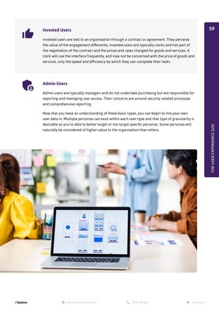 THE
USER
EXPERIENCE
(UX)
Invested Users
Invested users are tied to an organisation through a contract or agreement. They perceive
the value of the engagement differently. Invested users are typically clerks and not part of
the negotiation of the contract and the prices and rates changed for goods and services. A
clerk will use the interface frequently, and may not be concerned with the price of goods and
services, only the speed and efficiency by which they can complete their tasks.
Admin Users
Admin users are typically managers and do not undertake purchasing but are responsible for
reporting and managing user access. Their concerns are around security related processes
and comprehensive reporting.
Now that you have an understanding of these basic types, you can begin to mix your own
user data in. Multiple personas can exist within each user type and that type of granularity is
desirable as you’re able to better target or not target specific personas. Some personas will
naturally be considered of higher value to the organisation than others.
59
 