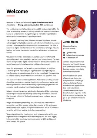Welcome to the second edition of 'Digital Transformation in B2B
eCommerce — Driving success and growth in 2021 and beyond.'
The past twelve months have been an incredibly turbulent period for the
APAC B2B industry, with entire selling channels disrupted and merchants
having to fundamentally change their go-to-market to respond to the
seismic shifts caused by the COVID-19 pandemic.
The past year's learnings have provided our team at Balance Internet
with an opportunity to observe and work with market leaders responding
to these challenges and utilising the opportunities present. The drive to
succeed at digital transformation is ‘the commonality’ amongst industry
leaders, and hence the adapted name of our whitepaper for its second
edition.
We’ve seen incredible resilience, persistence, sustained efforts and
accomplishments from our clients, partners and industry peers. The past
year is doing more for digital transformation in B2B eCommerce than we
would have thought initially possible. It’s been phenomenal!
Read this whitepaper if you’re ready to turn the lessons of 2020 into
a plan for growth. No doubt your organisation is kicking the digital
transformation strategy into overdrive for the year ahead. There’s simply
no time for slowing down; the time for innovation and growth is now.
This year we’ve done something different. Rather than speaking broadly
about how certain areas are vital for digital transformation, we’ve used
the insights from our network of industry experts to highlight shifts and
emerging trends resulting from the global pandemic.
Balance Internet has worked with leading Australian B2B organisations,
delivering innovative, scalable, high performing eCommerce solutions
that generate millions of dollars in sales each year. Last year was no
exception.
We go above and beyond to help our partners stand out from their
competitors and drive success online. Each chapter of this whitepaper
reflects the critical aspects of digital transformation in B2B eCommerce
we utilise with those leading Australian organisations.
We want you to use the chapters as a basis for exploration within your
organisation. Challenge the limits of what's possible and think bigger,
better and bolder about your commerce vision for 2021 and beyond.
Drive success and growth.
Welcome
INTRODUCTION
James Horne
Managing Director
Balance Internet
linkedin /jameshorne
globe balanceinternet.com.au
globe b2beaa.com.au
James is a digital commerce
innovator and thought leader
with a deep passion for driving
business success from digital
commerce ecosystems.
With more than 20+ years
of experience, James has
comprehensive knowledge
of every challenge facing
businesses and opportunities
that exist within them.
James has extensive digital
transformation expertise in the
B2B sector and has become the
go-to-guy for eCommerce and
Marketing.
6
 