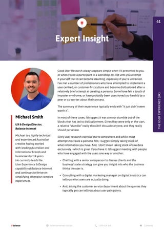 Michael Smith
UX & Design Director,
Balance Internet
Michael is a highly-technical
and experienced Australian
creative having worked
with leading Australian and
International brands and
businesses for 14 years.
He currently leads the
User Experience & Design
capability at Balance Internet
and continues to thrive on
simplifying otherwise complex
experiences.
Good User Research always appears simple when it’s presented to you,
or when you’re a participant in a workshop. It’s not until you attempt
it yourself that it can become daunting, especially if you’re untrained.
I’ve met a number of professionals who have attempted to implement a
user-centred, or customer-first culture and become disillusioned after a
relatively brief attempt at creating a persona. Some have felt a touch of
imposter syndrome, or have probably been questioned too harshly by a
peer or co-worker about their process.
The summary of their experience typically ends with “it just didn’t seem
worth it”.
In most of these cases, I’d suggest it was a minor stumble out of the
blocks that has led to disillusionment. Given they were only at the start,
a relative “stumble” really shouldn’t dissuade anyone, and they really
should persevere.
Every user research exercise starts somewhere and whilst most
attempts to create a persona first, I suggest simply taking stock of
what information you have. And, I don’t mean taking stock of raw data
exclusively - which is great if you have it. I’d suggest meeting with people
who have engaged with the users one way or another:
•	 Chatting with a senior salesperson to discuss clients and the
business’s sales strategy can give you insight into who the business
thinks the user is.
•	 Consulting with a digital marketing manager on digital analytics can
tell you what users are actually doing.
•	 And, asking the customer service department about the queries they
typically get can tell you about user pain points.
THE
USER
EXPERIENCE
(UX)
Expert Insight
61
 