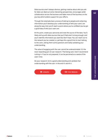 Data sources aren’t always obvious, getting creative about who you ask
for data can deal out some interesting perspectives, encourages wider
collaboration across the business and takes more of the business on the
journey which widens support for your efforts.
Through the relatively basic process of talking to people and collecting
information you’ll develop your understanding of who your users’ are
along the way. And, you’ll reach a point where you’re confident you’ve got
a good idea of who your users are.
At this point, create your personas and note the source of the data. You’ll
likely end up with data sources that you’ll feel aren’t strong enough, and
you’ll identify information you want but don’t have. You can reach out to
the network you’ve created, or, perhaps this a good time to start talking
to the users, asking them some questions and really validating your
understanding.
The value of engaging with the user cannot be underestimated. It’s the
most rewarding part of user research. That being said, I don’t recommend
rushing in. If you’re not prepared, it can be perceived as a waste of the
users’ time.
Do your research, form a good understanding and validate that
understanding with the user. In the end it’s worth it.
THE
USER
EXPERIENCE
(UX)
62
 