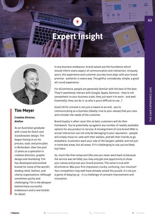Tim Meyer
Creative Director,
Atollon
As an Australian graduate
with a love for Dutch and
Scandinavian design; Tim
began honing in on his
process, style, and principles
in Rotterdam. Over the past
15 years as a specialist in
creative direction, graphic
design and marketing; Tim
has developed and evolved
brands for some of the world’s
leading retail, fashion, and
charity organisations. Although
sometimes quirky and
challenging; Tim is the designer
behind many successful
endeavours and a real stickler
for detail.
In any business endeavour; brand values are the foundation which
should inform every aspect of communication and interaction. Uniquely
yours, this experience and customer journey must align with your brand
promise - authentic in every way. Thoughtful, considerate, simple; a good
all-round experience.
For eCommerce, people are generally familiar with the best of the best.
They'll seamlessly interact with Google, Apple, Dominos - they're not
sympathetic to your business scale, they just want it to work - and well.
Essentially; they can do it, so why is yours difficult to use...?
Good UX for a brand is not just a means to an end - you're
communicating as a business (ideally, true to your values) that you care,
and consider the needs of the customer.
Brand loyalty is often razor-thin at best; customers will do their
homework. You're potentially up against any number of readily available
options for any product or service. A misalignment of core brand DNA vs
actual interaction can not only be damaging to your reputation - people
will simply move on, vote with their wallets, and tell their friends to go
elsewhere. Customers want your side of the bargain upheld, and not just
in some key areas, but all areas. If it's challenging to use; you've likely
lost them.
So, much like that restaurant (the one you never went back to because
the service was terrible), you may only get one opportunity to show
your values and prove your brand promise. The same is true with
eCommerce. Was your first impression clunky, confusing, non-intuitive?
Your competitors may well have already solved this puzzle. It's not just
a game of keeping up - it's a challenge of constant improvement and
innovation.
Expert Insight
THE
USER
EXPERIENCE
(UX)
63
 