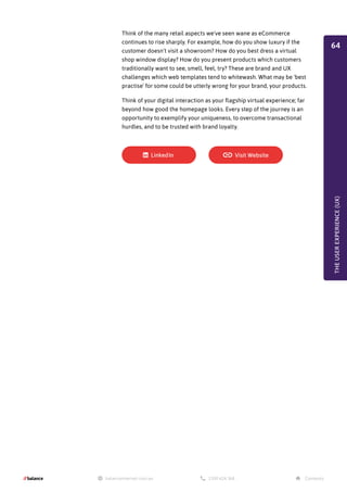 Think of the many retail aspects we've seen wane as eCommerce
continues to rise sharply. For example, how do you show luxury if the
customer doesn't visit a showroom? How do you best dress a virtual
shop window display? How do you present products which customers
traditionally want to see, smell, feel, try? These are brand and UX
challenges which web templates tend to whitewash. What may be 'best
practise' for some could be utterly wrong for your brand, your products.
Think of your digital interaction as your flagship virtual experience; far
beyond how good the homepage looks. Every step of the journey is an
opportunity to exemplify your uniqueness, to overcome transactional
hurdles, and to be trusted with brand loyalty.
THE
USER
EXPERIENCE
(UX)
64
 