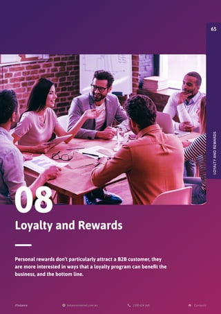 Loyalty and Rewards
08
Personal rewards don’t particularly attract a B2B customer, they
are more interested in ways that a loyalty program can benefit the
business, and the bottom line.
LOYALTY
AND
REWARDS
65
 