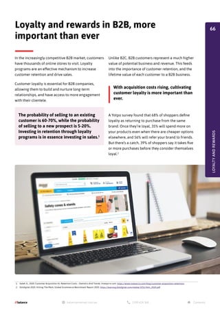 In the increasingly competitive B2B market, customers
have thousands of online stores to visit. Loyalty
programs are an effective mechanism to increase
customer retention and drive sales.
Customer loyalty is essential for B2B companies,
allowing them to build and nurture long-term
relationships, and have access to more engagement
with their clientele.
Loyalty and rewards in B2B, more
important than ever
1. Saleh, K., 2020. Customer Acquisition Vs. Retention Costs – Statistics And Trends. Invespcro.com. https://www.invespcro.com/blog/customer-acquisition-retention/
2. Dotdigital 2020. Hitting The Mark, Global Ecommerce Benchmark Report 2020. https://learning.dotdigital.com/media/3251/htm_2020.pdf
The probability of selling to an existing
customer is 60-70%, while the probability
of selling to a new prospect is 5-20%.
Investing in retention through loyalty
programs is in essence investing in sales.1
Unlike B2C, B2B customers represent a much higher
value of potential business and revenue. This feeds
into the importance of customer retention, and the
lifetime value of each customer to a B2B business.
A Yotpo survey found that 68% of shoppers define
loyalty as returning to purchase from the same
brand. Once they’re loyal, 35% will spend more on
your products even when there are cheaper options
elsewhere, and 56% will refer your brand to friends.
But there’s a catch, 39% of shoppers say it takes five
or more purchases before they consider themselves
loyal.2
With acquisition costs rising, cultivating
customer loyalty is more important than
ever.
LOYALTY
AND
REWARDS
66
 
