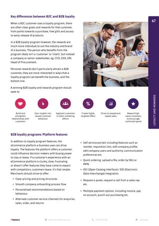 Key differences between B2C and B2B loyalty
When a B2C customer uses a loyalty program, there
are often clear goals and rewards for that customer,
from points towards a purchase, free gifts and access
to early release of products.
In a B2B loyalty program however, the rewards are
much more individual to suit the industry and brand
of a business. The person who benefits from the
program likely isn't a ‘customer’ or ‘client’, but instead
a company or senior stakeholder, eg. CFO, CEO, GM,
Head of Procurement.
Personal rewards don’t particularly attract a B2B
customer, they are more interested in ways that a
loyalty program can benefit the business, and the
bottom line.
A winning B2B loyalty and rewards program should
seek to:
B2B loyalty programs: Platform features
In addition to loyalty program features, the
eCommerce platform a business uses can drive
loyalty. The features the platform offers a customer,
could influence decision-makers with buying power
to stay or leave. If a customer's experience with an
eCommerce platform is clunky, slow, frustrating
or doesn't offer features they have come to expect
with competitors, customers leave. It's that simple.
Merchants should strive to offer:
•	 Clear pricing and pricing structures
•	 Smooth company onboarding process flow
•	 Personalised recommendations based on
behaviour
•	 Alternate customer service channels for enquiries,
sales, order, and returns
Build and
strengthen
relationships with
customers
Gain insights into
valued customer
behaviour
Segment customers
to tailor marketing
efforts
Create highly
targeted offers
Drive increased and
repeat sales
Reward high
value customers
to encourage
continued spend
•	 Self service portals including features such as
reorder, requisition lists, edit company profile,
edit company users and authority, communication
preferences etc.
•	 Quick ordering: upload a file, order by SKU or
MPN
•	 OCI (Open Catalog Interface) / EDI (Electronic
Data Interchange) integration
•	 Request a quote, request a call from a sales rep
etc.
•	 Multiple payment options, including invoice, pay
on account, punch out-purchasing etc.
LOYALTY
AND
REWARDS
67
 