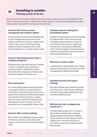 Merchants should aim to think outside the box when creating a loyalty program with real benefit for their
buyers. Personal rewards aren’t as applicable to a B2B customer, as they are more interested in ways that a
loyalty program can benefit the business and the bottom line.
LOYALTY
AND
REWARDS
Something to consider:
Thinking outside of the box
Access to VIP services, account
management and customer support
Giving customers access to personalised services,
account management and customer success
support could influence a decision-makers choice
to stay or leave. If you are offering the same
products as direct competitors, you can offer
more by appealing to a customer's support needs.
Access to discounted group pricing, or
company pricing tiers
Offering access to special pricing that a customer
cannot or is unlikely to secure elsewhere is
an attractive offer for B2B decision-makers.
Particularly if the savings across a financial year
will have an impact on the bottom line.
Price match policy
For certain loyalty program customers (top-tier),
or all loyalty customers, you may offer a price
match policy. An attractive reason to sign-up to a
program for a customer could be that you'll agree
to price-match if they come across a cheaper
price, the customer will feel as though they are
able to get good value for money, and not be
potentially drawn to a competitor without a fight.
Exclusive offers and pre-ordering
Why not offer valued B2B buyers exclusive offers,
the ability to pre-order certain products and
ranges, or access to products and services before
others.
B2B referrals, refer a company and
receive X or Y
It sounds simple enough, and it is. You get to
decide what the referrer gets in return for
helping to acquire new customers. Whether
credits, discounts, or a gift, having a customer
already in your community refer you to a
new customer is just about as good as brand
advocacy gets.
Extended warranty and support
offerings
All loyalty members get an additional 6 month
warranty on all X, Y and Z products. Definitely
an attractive value-add considering the high-
cost nature of B2B purchases.
Web-store / in-store credits
In keeping with a traditional B2C-centric loyalty
program, credits towards a purchase are in fact
very appealing for B2B business as well.
Exclusive customer training and
personalised support
Customer training and personalised on-boarding
for implementation or first-time use of new
and updated products could be a reason for
a customer to remain with you. Support and
training is often overlooked, yet absolutely
vital to customer happiness. Always ensure the
customer knows the dollar value of the service
they are being offered for free.
68
 