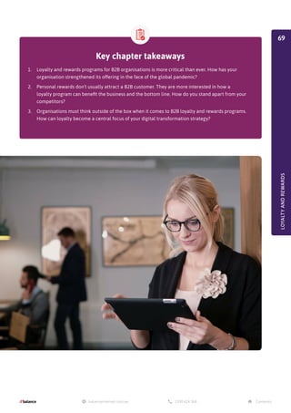 LOYALTY
AND
REWARDS
Key chapter takeaways
1.	 Loyalty and rewards programs for B2B organisations is more critical than ever. How has your
organisation strengthened its offering in the face of the global pandemic?
2.	 Personal rewards don’t usually attract a B2B customer. They are more interested in how a
loyalty program can benefit the business and the bottom line. How do you stand apart from your
competitors?
3.	 Organisations must think outside of the box when it comes to B2B loyalty and rewards programs.
How can loyalty become a central focus of your digital transformation strategy?
69
 