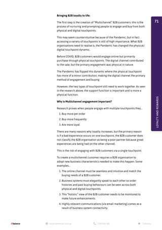 Bringing B2B loyalty to life:
The first step is the creation of “Multichannel” B2B customers: this is the
process of nurturing and prompting people to engage and buy from both
physical and digital touchpoints.
This may seem counterintuitive because of the Pandemic, but in fact
accessing a variety of touchpoints is still of high importance. What B2B
organisations need to realise is, the Pandemic has changed the physical/
digital touchpoint dynamic.
Before COVID, B2B customers would engage online but primarily
purchase through physical touchpoints. The digital channel contributed
to the sale, but the primary engagement was physical in nature.
The Pandemic has flipped this dynamic where the physical touchpoint
has more of a minor contribution, making the digital channel the primary
method of engagement and buying.
However, the two types of touchpoint still need to work together. As seen
in the research above, the support function is important and is more a
physical function.
Why is Multichannel engagement important?
Research proves when people engage with multiple touchpoints they…
1.	Buy more per order
2.	Buy more frequently
3.	Are more loyal
There are many reasons why loyalty increases, but the primary reason
is if a bad experience occurs on one touchpoint, the B2B customer does
not classify the B2B organisation as being a poor partner because great
experiences are being had on the other channel.
This is the risk of engaging with B2B customers via a single touchpoint.
To create a multichannel customer requires a B2B organisation to
adopt new business characteristics needed to make this happen. Some
examples…
1.	The online channel must be seamless and intuitive and match the
buying needs of a B2B customer.
2.	Business systems must elegantly speak to each other so order
histories and past buying behaviours can be seen across both
physical and digital touchpoints.
3.	This “holistic” view of the B2B customer needs to be monitored to
make future enhancements.
4.	Highly relevant communications (via email marketing) comes as a
result of business system connectivity.
LOYALTY
AND
REWARDS
71
 
