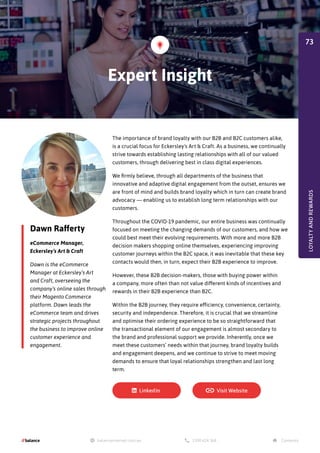 Dawn Rafferty
eCommerce Manager,
Eckersley’s Art & Craft
Dawn is the eCommerce
Manager at Eckersley’s Art
and Craft, overseeing the
company’s online sales through
their Magento Commerce
platform. Dawn leads the
eCommerce team and drives
strategic projects throughout
the business to improve online
customer experience and
engagement.
The importance of brand loyalty with our B2B and B2C customers alike,
is a crucial focus for Eckersley's Art & Craft. As a business, we continually
strive towards establishing lasting relationships with all of our valued
customers, through delivering best in class digital experiences.
We firmly believe, through all departments of the business that
innovative and adaptive digital engagement from the outset, ensures we
are front of mind and builds brand loyalty which in turn can create brand
advocacy — enabling us to establish long term relationships with our
customers.
Throughout the COVID-19 pandemic, our entire business was continually
focused on meeting the changing demands of our customers, and how we
could best meet their evolving requirements. With more and more B2B
decision makers shopping online themselves, experiencing improving
customer journeys within the B2C space, it was inevitable that these key
contacts would then, in turn, expect their B2B experience to improve.
However, these B2B decision-makers, those with buying power within
a company, more often than not value different kinds of incentives and
rewards in their B2B experience than B2C.
Within the B2B journey, they require efficiency, convenience, certainty,
security and independence. Therefore, it is crucial that we streamline
and optimise their ordering experience to be so straightforward that
the transactional element of our engagement is almost secondary to
the brand and professional support we provide. Inherently, once we
meet these customers’ needs within that journey, brand loyalty builds
and engagement deepens, and we continue to strive to meet moving
demands to ensure that loyal relationships strengthen and last long
term.
Expert Insight
LOYALTY
AND
REWARDS
73
 