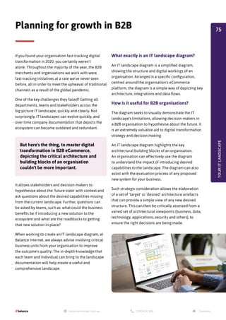 If you found your organisation fast-tracking digital
transformation in 2020, you certainly weren't
alone. Throughout the majority of the year, the B2B
merchants and organisations we work with were
fast-tracking initiatives at a rate we've never seen
before, all in order to meet the upheaval of traditional
channels as a result of the global pandemic.
One of the key challenges they faced? Getting all
departments, teams and stakeholders across the
big picture IT landscape, quickly and clearly. Not
surprisingly, IT landscapes can evolve quickly, and
over time company documentation that depicts the
ecosystem can become outdated and redundant.
Planning for growth in B2B
But here's the thing, to master digital
transformation in B2B eCommerce,
depicting the critical architecture and
building blocks of an organisation
couldn't be more important.
It allows stakeholders and decision-makers to
hypothesise about the 'future state' with context and
ask questions about the desired capabilities missing
from the current landscape. Further, questions can
be asked by teams, such as: what could the business
benefits be if introducing a new solution to the
ecosystem and what are the roadblocks to getting
that new solution in place?
When working to create an IT landscape diagram, at
Balance Internet, we always advise involving critical
business units from your organisation to improve
the outcome's quality. The in-depth knowledge that
each team and individual can bring to the landscape
documentation will help create a useful and
comprehensive landscape.
What exactly is an IT landscape diagram?
An IT landscape diagram is a simplified diagram,
showing the structure and digital workings of an
organisation. Arranged is a specific configuration,
centred around the organisation's eCommerce
platform, the diagram is a simple way of depicting key
architecture, integrations and data flows.
How is it useful for B2B organisations?
The diagram seeks to visually demonstrate the IT
landscape's limitations, allowing decision-makers in
a B2B organisation to hypothesise about the future. It
is an extremely valuable aid to digital transformation
strategy and decision making.
An IT landscape diagram highlights the key
architectural building blocks of an organisation.
An organisation can effectively use the diagram
to understand the impact of introducing desired
capabilities to the landscape. The diagram can also
assist with the evaluation process of any proposed
new system for your business.
Such strategic consideration allows the elaboration
of a set of ‘target’ or ‘desired’ architecture artefacts
that can provide a simple view of any new desired
structure. This can then be critically assessed from a
varied set of architectural viewpoints (business, data,
technology, applications, security and others), to
ensure the right decisions are being made.
YOUR
IT
LANDSCAPE
75
 