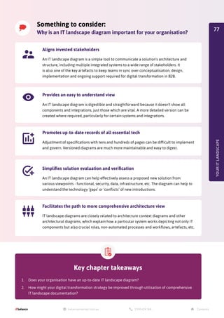 YOUR
IT
LANDSCAPE
Something to consider:
Why is an IT landscape diagram important for your organisation?
Aligns invested stakeholders
An IT landscape diagram is a simple tool to communicate a solution's architecture and
structure, including multiple integrated systems to a wide range of stakeholders. It
is also one of the key artefacts to keep teams in sync over conceptualisation, design,
implementation and ongoing support required for digital transformation in B2B.
Provides an easy to understand view
An IT landscape diagram is digestible and straightforward because it doesn't show all
components and integrations, just those which are vital. A more detailed version can be
created where required, particularly for certain systems and integrations.
Promotes up-to-date records of all essential tech
Adjustment of specifications with tens and hundreds of pages can be difficult to implement
and govern. Versioned diagrams are much more maintainable and easy to digest.
Simplifies solution evaluation and verification
An IT landscape diagram can help effectively assess a proposed new solution from
various viewpoints - functional, security, data, infrastructure, etc. The diagram can help to
understand the technology ‘gaps’ or ‘conflicts’ of new introductions.
Facilitates the path to more comprehensive architecture view
IT landscape diagrams are closely related to architecture context diagrams and other
architectural diagrams, which explain how a particular system works depicting not only IT
components but also crucial roles, non-automated processes and workflows, artefacts, etc.
Key chapter takeaways
1.	 Does your organisation have an up-to-date IT landscape diagram?
2.	 How might your digital transformation strategy be improved through utilisation of comprehensive
IT landscape documentation?
77
 