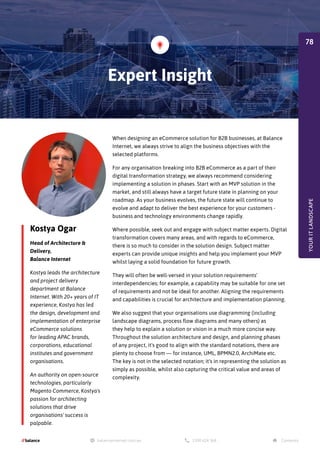 Kostya Ogar
Head of Architecture &
Delivery,
Balance Internet
Kostya leads the architecture
and project delivery
department at Balance
Internet. With 20+ years of IT
experience, Kostya has led
the design, development and
implementation of enterprise
eCommerce solutions
for leading APAC brands,
corporations, educational
institutes and government
organisations.
An authority on open-source
technologies, particularly
Magento Commerce, Kostya's
passion for architecting
solutions that drive
organisations' success is
palpable.
When designing an eCommerce solution for B2B businesses, at Balance
Internet, we always strive to align the business objectives with the
selected platforms.
For any organisation breaking into B2B eCommerce as a part of their
digital transformation strategy, we always recommend considering
implementing a solution in phases. Start with an MVP solution in the
market, and still always have a target future state in planning on your
roadmap. As your business evolves, the future state will continue to
evolve and adapt to deliver the best experience for your customers -
business and technology environments change rapidly.
Where possible, seek out and engage with subject matter experts. Digital
transformation covers many areas, and with regards to eCommerce,
there is so much to consider in the solution design. Subject matter
experts can provide unique insights and help you implement your MVP
whilst laying a solid foundation for future growth.
They will often be well-versed in your solution requirements'
interdependencies; for example, a capability may be suitable for one set
of requirements and not be ideal for another. Aligning the requirements
and capabilities is crucial for architecture and implementation planning.
We also suggest that your organisations use diagramming (including
landscape diagrams, process flow diagrams and many others) as
they help to explain a solution or vision in a much more concise way.
Throughout the solution architecture and design, and planning phases
of any project, it's good to align with the standard notations, there are
plenty to choose from — for instance, UML, BPMN2.0, ArchiMate etc.
The key is not in the selected notation; it's in representing the solution as
simply as possible, whilst also capturing the critical value and areas of
complexity.
Expert Insight
YOUR
IT
LANDSCAPE
78
 