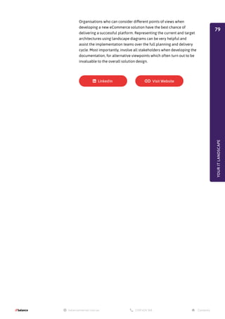 Organisations who can consider different points of views when
developing a new eCommerce solution have the best chance of
delivering a successful platform. Representing the current and target
architectures using landscape diagrams can be very helpful and
assist the implementation teams over the full planning and delivery
cycle. Most importantly, involve all stakeholders when developing the
documentation, for alternative viewpoints which often turn out to be
invaluable to the overall solution design.
YOUR
IT
LANDSCAPE
79
 