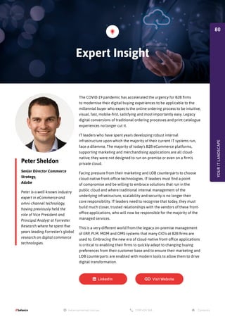 Peter Sheldon
Senior Director Commerce
Strategy,
Adobe
Peter is a well-known industry
expert in eCommerce and
omni-channel technology,
having previously held the
role of Vice President and
Principal Analyst at Forrester
Research where he spent five
years leading Forrester’s global
research on digital commerce
technologies.
The COVID-19 pandemic has accelerated the urgency for B2B firms
to modernise their digital buying experiences to be applicable to the
millennial buyer who expects the online ordering process to be intuitive,
visual, fast, mobile-first, satisfying and most importantly easy. Legacy
digital conversions of traditional ordering processes and print catalogue
experiences no longer cut it.
IT leaders who have spent years developing robust internal
infrastructure upon which the majority of their current IT systems run,
face a dilemma. The majority of today’s B2B eCommerce platforms,
supporting marketing and merchandising applications are all cloud-
native; they were not designed to run on-premise or even on a firm's
private cloud.
Facing pressure from their marketing and LOB counterparts to choose
cloud-native front-office technologies, IT leaders must find a point
of compromise and be willing to embrace solutions that run in the
public cloud and where traditional internal management of the
underlying infrastructure, scalability and security is no longer their
core responsibility. IT leaders need to recognise that today, they must
build much closer, trusted relationships with the vendors of these front-
office applications, who will now be responsible for the majority of the
managed services.
This is a very different world from the legacy on-premise management
of ERP, PLM, MDM and OMS systems that many CIO’s at B2B firms are
used to. Embracing the new era of cloud-native front-office applications
is critical to enabling their firms to quickly adapt to changing buying
preferences from their customer base and to ensure their marketing and
LOB counterparts are enabled with modern tools to allow them to drive
digital transformation.
Expert Insight
YOUR
IT
LANDSCAPE
80
 