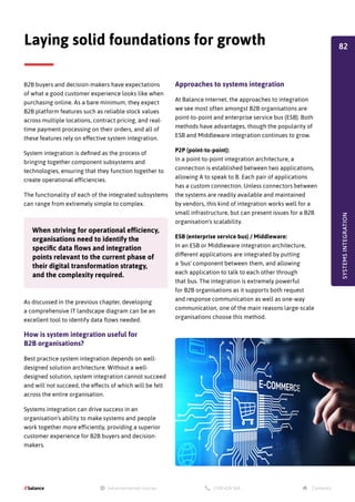 B2B buyers and decision-makers have expectations
of what a good customer experience looks like when
purchasing online. As a bare minimum, they expect
B2B platform features such as reliable stock values
across multiple locations, contract pricing, and real-
time payment processing on their orders, and all of
these features rely on effective system integration.
System integration is defined as the process of
bringing together component subsystems and
technologies, ensuring that they function together to
create operational efficiencies.
The functionality of each of the integrated subsystems
can range from extremely simple to complex.
As discussed in the previous chapter, developing
a comprehensive IT landscape diagram can be an
excellent tool to identify data flows needed.
How is system integration useful for
B2B organisations?
Best practice system integration depends on well-
designed solution architecture. Without a well-
designed solution, system integration cannot succeed
and will not succeed, the effects of which will be felt
across the entire organisation.
Systems integration can drive success in an
organisation's ability to make systems and people
work together more efficiently, providing a superior
customer experience for B2B buyers and decision-
makers.
Laying solid foundations for growth
When striving for operational efficiency,
organisations need to identify the
specific data flows and integration
points relevant to the current phase of
their digital transformation strategy,
and the complexity required.
Approaches to systems integration
At Balance Internet, the approaches to integration
we see most often amongst B2B organisations are
point-to-point and enterprise service bus (ESB). Both
methods have advantages, though the popularity of
ESB and Middleware integration continues to grow.
P2P (point-to-point):
In a point-to-point integration architecture, a
connection is established between two applications,
allowing A to speak to B. Each pair of applications
has a custom connection. Unless connectors between
the systems are readily available and maintained
by vendors, this kind of integration works well for a
small infrastructure, but can present issues for a B2B
organisation's scalability.
ESB (enterprise service bus) / Middleware:
In an ESB or Middleware integration architecture,
different applications are integrated by putting
a 'bus' component between them, and allowing
each application to talk to each other through
that bus. The integration is extremely powerful
for B2B organisations as it supports both request
and response communication as well as one-way
communication, one of the main reasons large-scale
organisations choose this method.
SYSTEMS
INTEGRATION
82
 