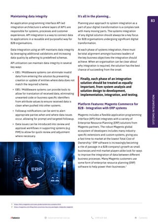 Maintaining data integrity
An application programming interface API led
integration architecture is where layers of API’s are
responsible for systems, processes and customer
experiences. API integration is a way to connect data
to applications in a reusable and purposeful way for
B2B organisations.
Data Integration using an API maintains data integrity
by leveraging additional validations and increasing
data quality by adhering to predefined schemas.
API utilisation can maintain data integrity in several
key ways:
•	 EBS / Middleware systems can eliminate invalid
data from entering the solution by preventing
creation or update of entities where data does not
match the required schema.
•	 EBS / Middleware systems can provide tools to
allow for translation of received data, eliminating
unwanted code or business specific identifiers
from attribute values to ensure received data is
clean when pushed into other systems.
•	 Followup notifications can be sent to alert
appropriate parties when and where data issues
occur, allowing for prompt and targeted followup.
•	 Data issues can be introduced into review and
approval workflows in supporting systems (e.g.
PIM) to allow for quick review and adjustment
where necessary.
It's all in the planning...
Planning your approach to system integration as a
part of your digital transformation is a complex task
with many moving parts. The systems integration
of any digital solution should always be a key focus
for B2B organisations undergoing significant digital
transformation.
At each phase of systems integration, there must
be total alignment amongst business leaders of
the key business objectives the integration should
achieve. When an organisation can be clear about
why integration is required, the solution has the best
chance of succeeding from the onset.
Platform Features: Magento Commerce for
B2B - Integration with ERP systems
Magento includes a flexible application programming
interface (API) that integrates with a variety of
Enterprise Resource Planning (ERP) solutions from
Magento partners. The robust Magento global
ecosystem of developers includes many industry-
specific extensions and custom systems, giving you
a fast time-to-market at the lowest Total Cost of
Ownership.1
ERP software is increasingly becoming
a rite of passage in a B2B company’s growth as small
businesses and mid-market players alike look for ways
to improve the integration of data between different
business processes. Many Magento customers use
some form of enterprise resource planning (ERP)
software to help power their businesses.2
1. https://docs.magento.com/user-guide/system/erp-systems.html
2. https://magento.com/blog/best-practices/top-erp-packages-integrate-magento
Finally, each phase of an integration
solution should be treated as equally
important, from system analysis and
solution design to development,
implementation, integration, and testing.
SYSTEMS
INTEGRATION
83
 