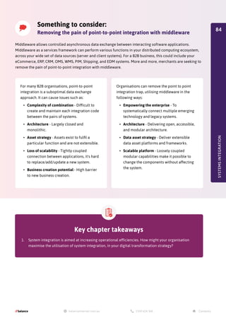 SYSTEMS
INTEGRATION
Middleware allows controlled asynchronous data exchange between interacting software applications.
Middleware as a services framework can perform various functions in your distributed computing ecosystem,
across your wide set of data sources (server and client systems). For a B2B business, this could include your
eCommerce, ERP, CRM, OMS, WMS, PIM, Shipping, and EDM systems. More and more, merchants are seeking to
remove the pain of point-to-point integration with middleware.
Something to consider:
Removing the pain of point-to-point integration with middleware
For many B2B organisations, point-to-point
integration is a suboptimal data exchange
approach. It can cause issues such as:
•	 Complexity of combination - Difficult to
create and maintain each integration code
between the pairs of systems.
•	 Architecture - Largely closed and
monolithic.
•	 Asset strategy - Assets exist to fulfil a
particular function and are not extensible.
•	 Loss of scalability - Tightly coupled
connection between applications, it's hard
to replace/add/update a new system.
•	 Business creation potential - High barrier
to new business creation.
Organisations can remove the point to point
integration trap, utilising middleware in the
following ways:
•	 Empowering the enterprise - To
systematically connect multiple emerging
technology and legacy systems.
•	 Architecture - Delivering open, accessible,
and modular architecture.
•	 Data asset strategy - Deliver extensible
data asset platforms and frameworks.
•	 Scalable platform - Loosely coupled
modular capabilities make it possible to
change the components without affecting
the system.
Key chapter takeaways
1.	 System integration is aimed at increasing operational efficiencies. How might your organisation
maximise the utilisation of system integration, in your digital transformation strategy?
84
 