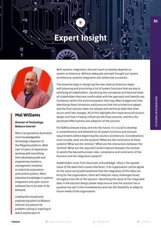 Mal Williams
Director of Technology,
Balance Internet
Mal is recognised as Australia’s
most knowledgeable
technology integrator of
the Magento platform. With
over 12 years of experience
working with everything
from developing web and
engineering inventory
management solutions
to industrial automation
and control systems. Mal’s
extensive knowledge in systems
integration and open-source
software has to be seen to be
believed.
Leading the exceptional
engineering talent at Balance
Internet, his passion for
problem-solving is inspiring to
watch and be part of.
With systems integration, the end result so heavily depends on
system architecture. Without adequate and well thought out system
architecture, systems integration will seldom be successful.
The essential steps in designing the new-state architecture begin
with planning and prioritising a list of system functions that are key to
satisfying all stakeholders. Socialising the conceptual architecture helps
all stakeholders become comfortable with the approach and identify any
limitations within the entire ecosystem that may affect budget and time.
Identifying these limitations early ensures that the architecture adapts
and the final solution does not release with technical debt that often
occurs with late changes. All of this highlights the importance of solution
design and how it heavily influences the final outcome, and thus the
perceived effectiveness and adoption of the solution.
For B2B businesses today and into the future, it's crucial to develop
a comprehensive and detailed list of system functions and solution
requirements before beginning the solution architecture. Considerations
must include, what are the systems? What are the constraints of these
systems? What are the ‘entities’? What are the interactions between the
‘entities? What are the required transformations between the entities
to satisfy the desired business rules, compliance and constraints of the
business and the integration systems?
Stakeholders must, from the onset, acknowledge, ‘what is the agreed
value of the data that crosses interfaces’. If an organisation cannot agree
on the value and growth potential that the integration of this data can
bring for the organisation, there will likely be many challenges faced
throughout the life of the solution. Identifying the value of the integrated
data in the solution design phase helps ensure that the solution has a
purpose not just in the immediate but also has the flexibility to adapt to
future needs of the organisation.
Expert Insight
SYSTEMS
INTEGRATION
86
 