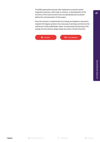 The B2B organisations we see, who implement successful system
integration solutions, often have in common, a rationalisation of the
functions of the outcome which are conceptualised and socialised
before the commencement of the project.
Once the solution is implemented, the change and adoption required to
migrate from legacy systems into a new way of working contribute to the
satisfaction of key stakeholder needs. Incorporating the planning of this
change into the solution design phase also aids a smooth transition.
SYSTEMS
INTEGRATION
87
 