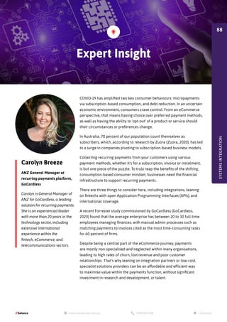 Carolyn Breeze
ANZ General Manager at
recurring payments platform,
GoCardless
Carolyn is General Manager of
ANZ for GoCardless, a leading
solution for recurring payments.
She is an experienced leader
with more than 20 years in the
technology sector, including
extensive international
experience within the
fintech, eCommerce, and
telecommunications sectors.
COVID-19 has amplified two key consumer behaviours: micropayments
via subscription-based consumption, and debt reduction. In an uncertain
economic environment, consumers crave control. From an eCommerce
perspective, that means having choice over preferred payment methods,
as well as having the ability to 'opt-out' of a product or service should
their circumstances or preferences change.
In Australia, 70 percent of our population count themselves as
subscribers, which, according to research by Zuora (Zuora, 2020), has led
to a surge in companies pivoting to subscription-based business models.
Collecting recurring payments from your customers using various
payment methods, whether it's for a subscription, invoice or instalment,
is but one piece of the puzzle. To truly reap the benefits of the shifting,
consumption-based consumer mindset, businesses need the financial
infrastructure to support recurring payments.
There are three things to consider here, including integrations, leaning
on fintechs with open Application Programming Interfaces (APIs), and
international coverage.
A recent Forrester study commissioned by GoCardless (GoCardless,
2020) found that the average enterprise has between 20 to 30 full-time
employees managing finances, with manual admin processes such as
matching payments to invoices cited as the most time-consuming tasks
for 60 percent of firms.
Despite being a central part of the eCommerce journey, payments
are mostly non-specialised and neglected within many organisations,
leading to high rates of churn, lost revenue and poor customer
relationships. That's why leaning on integration partners or low-cost,
specialist solutions providers can be an affordable and efficient way
to maximise value within the payments function, without significant
investment in research and development, or talent.
Expert Insight
SYSTEMS
INTEGRATION
88
 