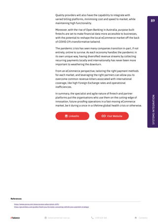 Quality providers will also have the capability to integrate with
varied billing platforms, minimising cost and speed to market, while
maintaining high functionality.
Moreover, with the rise of Open Banking in Australia, purpose-built
fintechs are set to make financial data more accessible to businesses,
with the potential to reshape the local eCommerce market off the back
of COVID-19's transformative tailwind.
The pandemic crisis has seen many companies transition in-part, if not
entirely, online to survive. As each economy handles the pandemic in
its own unique way, having diversified revenue streams by collecting
recurring payments locally and internationally has never been more
important to weathering the downturn.
From an eCommerce perspective, tailoring the right payment methods
for each market, and leveraging the right partners can allow you to
overcome common revenue-killers associated with international
coverage, like high Foreign Exchange rates and operational
inefficiencies.
In summary, the specialist and agile nature of fintech and partner
platforms put the organisations who use them on the cutting-edge of
innovation, future-proofing operations in a fast-moving eCommerce
market, be it during a once-in-a-lifetime global health crisis or otherwise.
References
https://www.zuora.com/resource/anz-subscription-shift/
https://gocardless.com/guides/thank-you/forrester-consulting-rethink-your-payment-strategy/
SYSTEMS
INTEGRATION
89
 
