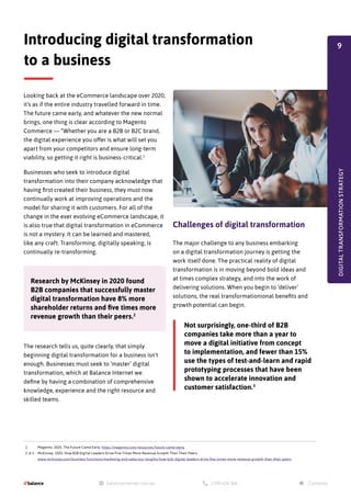 NEW
DIGITAL
TRANSFORMATION
STRATEGY
NEW
DIGITAL
TRANSFORMATION
STRATEGY
1. Magento. 2020. The Future Came Early. https://magento.com/resources/future-came-early
2. & 3. McKinsey. 2020. How B2B Digital Leaders Drive Five Times More Revenue Growth Than Their Peers.
www.mckinsey.com/business-functions/marketing-and-sales/our-insights/how-b2b-digital-leaders-drive-five-times-more-revenue-growth-than-their-peers
Looking back at the eCommerce landscape over 2020,
it’s as if the entire industry travelled forward in time.
The future came early, and whatever the new normal
brings, one thing is clear according to Magento
Commerce — “Whether you are a B2B or B2C brand,
the digital experience you offer is what will set you
apart from your competitors and ensure long-term
viability, so getting it right is business-critical.1
Businesses who seek to introduce digital
transformation into their company acknowledge that
having first created their business, they must now
continually work at improving operations and the
model for sharing it with customers. For all of the
change in the ever evolving eCommerce landscape, it
is also true that digital transformation in eCommerce
is not a mystery. It can be learned and mastered,
like any craft. Transforming, digitally speaking, is
continually re-transforming.
Challenges of digital transformation
The major challenge to any business embarking
on a digital transformation journey is getting the
work itself done. The practical reality of digital
transformation is in moving beyond bold ideas and
at times complex strategy, and into the work of
delivering solutions. When you begin to ‘deliver’
solutions, the real transformationional benefits and
growth potential can begin.
The research tells us, quite clearly, that simply
beginning digital transformation for a business isn't
enough. Businesses must seek to ‘master’ digital
transformation, which at Balance Internet we
define by having a combination of comprehensive
knowledge, experience and the right resource and
skilled teams.
Introducing digital transformation
to a business
DIGITAL
TRANSFORMATION
STRATEGY
Research by McKinsey in 2020 found
B2B companies that successfully master
digital transformation have 8% more
shareholder returns and five times more
revenue growth than their peers.2
Not surprisingly, one-third of B2B
companies take more than a year to
move a digital initiative from concept
to implementation, and fewer than 15%
use the types of test-and-learn and rapid
prototyping processes that have been
shown to accelerate innovation and
customer satisfaction.3
9
 